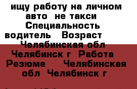 ищу работу на личном авто (не такси) › Специальность ­ водитель › Возраст ­ 35 - Челябинская обл., Челябинск г. Работа » Резюме   . Челябинская обл.,Челябинск г.